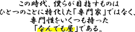 この時代、僕らが目指すものはひとつのことに特化した「専門家」ではなく、専門性をいくつも持った「なんでも屋」である。 この時代、僕らが目指すものはひとつのことに特化した「専門家」ではなく、専門性をいくつも持った「なんでも屋」である。